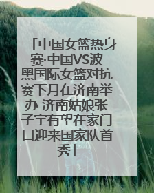 中国女篮热身赛·中国VS波黑国际女篮对抗赛下月在济南举办 济南姑娘张子宇有望在家门口迎来国家队首秀