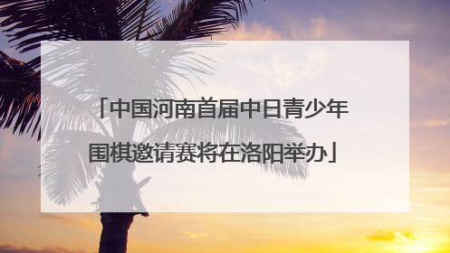 中国河南首届中日青少年围棋邀请赛将在洛阳举办