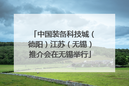 中国装备科技城（德阳）江苏（无锡）推介会在无锡举行