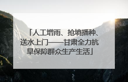 人工增雨、抢墒播种、送水上门——甘肃全力抗旱保障群众生产生活