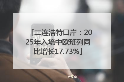 二连浩特口岸：2025年入境中欧班列同比增长17.73%