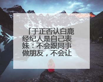 于正否认白鹿经纪人是自己表妹：不会跟同事做朋友，不会让亲友介入到我的工作