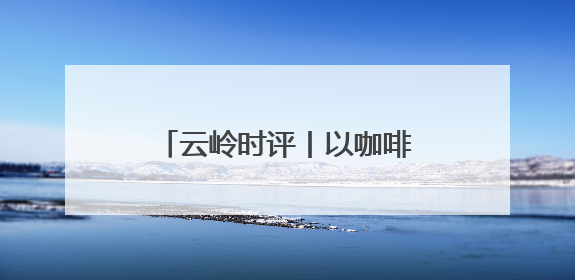 云岭时评丨以咖啡为媒 邀世界共享