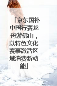 京东国补中国行赛龙舟游佛山，以特色文化赛事激活区域消费新动能
