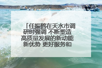 任振鹤在天水市调研时强调 不断塑造高质量发展的新动能新优势 更好服务和融入以国内大循环为主体的新发展格局