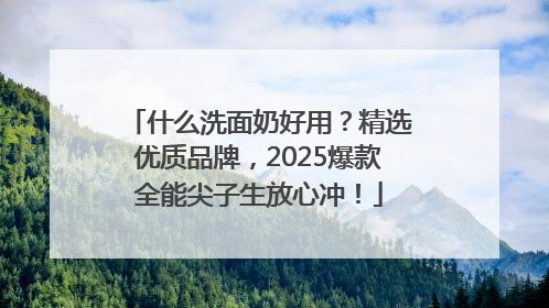 什么洗面奶好用？精选优质品牌，2025爆款全能尖子生放心冲！