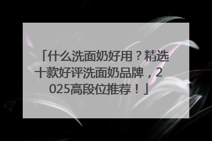 什么洗面奶好用？精选十款好评洗面奶品牌，2025高段位推荐！