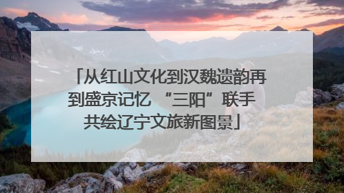 从红山文化到汉魏遗韵再到盛京记忆 “三阳”联手共绘辽宁文旅新图景