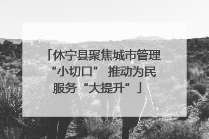 休宁县聚焦城市管理“小切口” 推动为民服务“大提升”