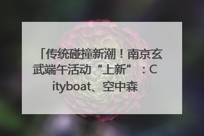 传统碰撞新潮！南京玄武端午活动“上新”：Cityboat、空中森林、骑行市集引热潮
