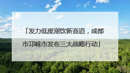 发力低度潮饮新赛道，成都市邛崃市发布三大战略行动