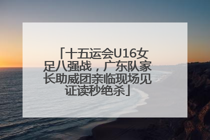 十五运会U16女足八强战，广东队家长助威团亲临现场见证读秒绝杀