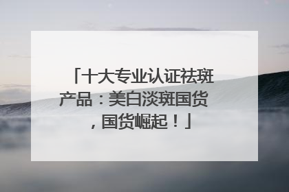 十大专业认证祛斑产品：美白淡斑国货，国货崛起！