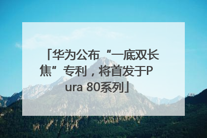 华为公布“一底双长焦”专利，将首发于Pura 80系列