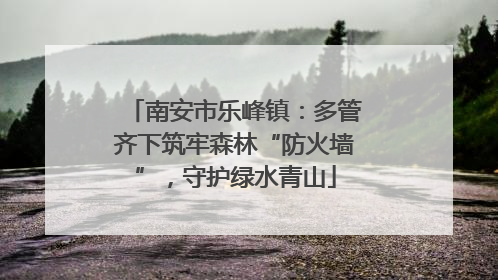 南安市乐峰镇：多管齐下筑牢森林“防火墙”，守护绿水青山