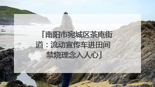 南阳市宛城区茶庵街道：流动宣传车进田间 禁烧理念入人心
