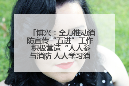 博兴：全力推动消防宣传“五进”工作 积极营造“人人参与消防 人人学习消防”的良好氛围