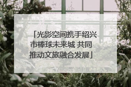 光影空间携手绍兴市棒球未来城 共同推动文旅融合发展