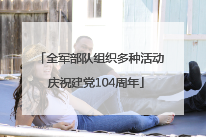 全军部队组织多种活动庆祝建党104周年