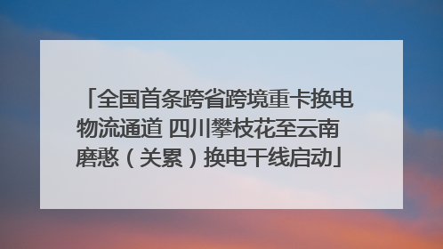 全国首条跨省跨境重卡换电物流通道 四川攀枝花至云南磨憨（关累）换电干线启动