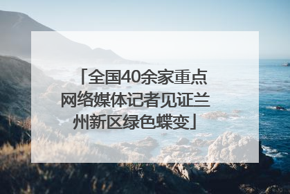 全国40余家重点网络媒体记者见证兰州新区绿色蝶变