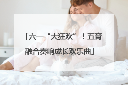 六一“大狂欢”！五育融合奏响成长欢乐曲