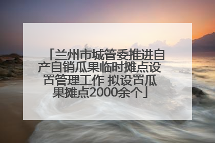 兰州市城管委推进自产自销瓜果临时摊点设置管理工作 拟设置瓜果摊点2000余个