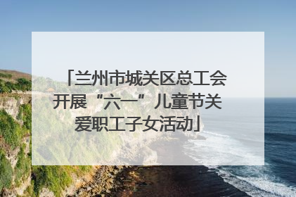 兰州市城关区总工会开展“六一”儿童节关爱职工子女活动