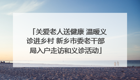 关爱老人送健康 温暖义诊进乡村 新乡市委老干部局入户走访和义诊活动