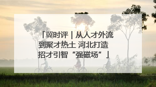 冀时评｜从人才外流到聚才热土 河北打造招才引智“强磁场”