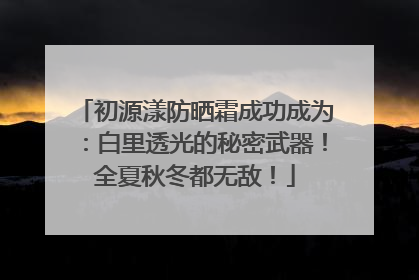 初源漾防晒霜成功成为：白里透光的秘密武器！全夏秋冬都无敌！