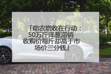 助农增收在行动：50万斤洋葱滞销 收购价每斤却高于市场价三分钱