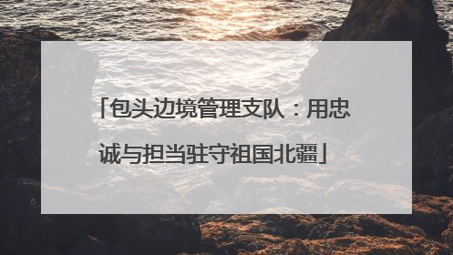 包头边境管理支队：用忠诚与担当驻守祖国北疆