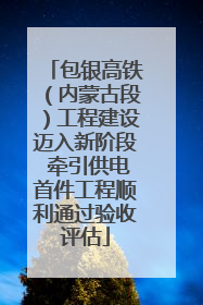 包银高铁（内蒙古段）工程建设迈入新阶段 牵引供电首件工程顺利通过验收评估