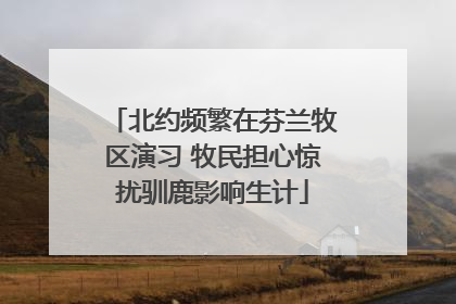 北约频繁在芬兰牧区演习 牧民担心惊扰驯鹿影响生计