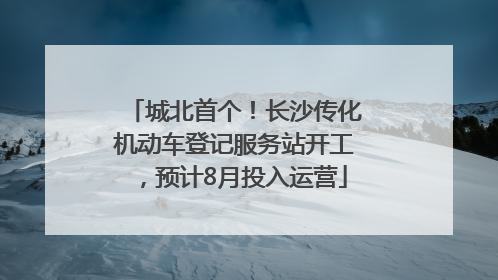城北首个！长沙传化机动车登记服务站开工，预计8月投入运营