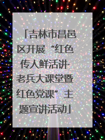 吉林市昌邑区开展“红色传人鲜活讲·老兵大课堂暨红色党课”主题宣讲活动