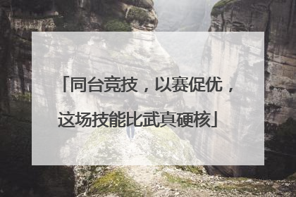 同台竞技，以赛促优，这场技能比武真硬核