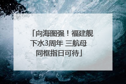 向海图强！福建舰下水3周年 三航母同框指日可待