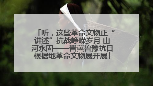 听，这些革命文物正“讲述”抗战峥嵘岁月 山河永固——晋冀鲁豫抗日根据地革命文物展开展