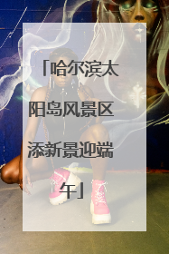 哈尔滨太阳岛风景区添新景迎端午