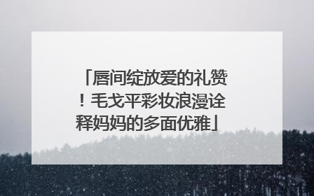 唇间绽放爱的礼赞！毛戈平彩妆浪漫诠释妈妈的多面优雅