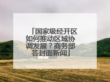 国家级经开区如何推动区域协调发展？商务部答封面新闻