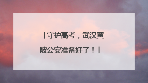 守护高考，武汉黄陂公安准备好了！