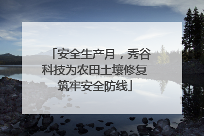 安全生产月，秀谷科技为农田土壤修复筑牢安全防线