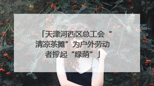 天津河西区总工会“清凉茶摊”为户外劳动者撑起“绿荫”