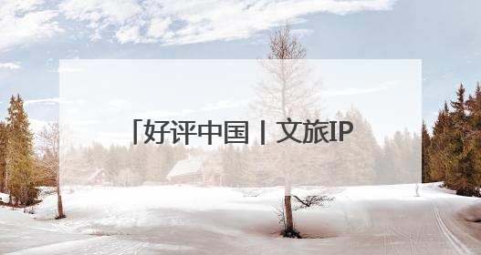 好评中国丨文旅IP赋能，在山水之间释放更多“县域留量”