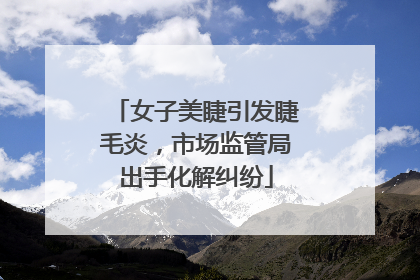 女子美睫引发睫毛炎，市场监管局出手化解纠纷
