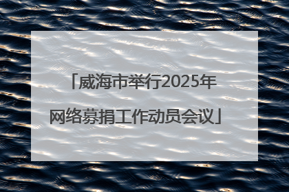 威海市举行2025年网络募捐工作动员会议