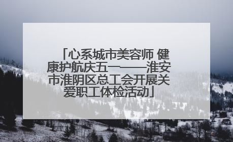 心系城市美容师 健康护航庆五一——淮安市淮阴区总工会开展关爱职工体检活动